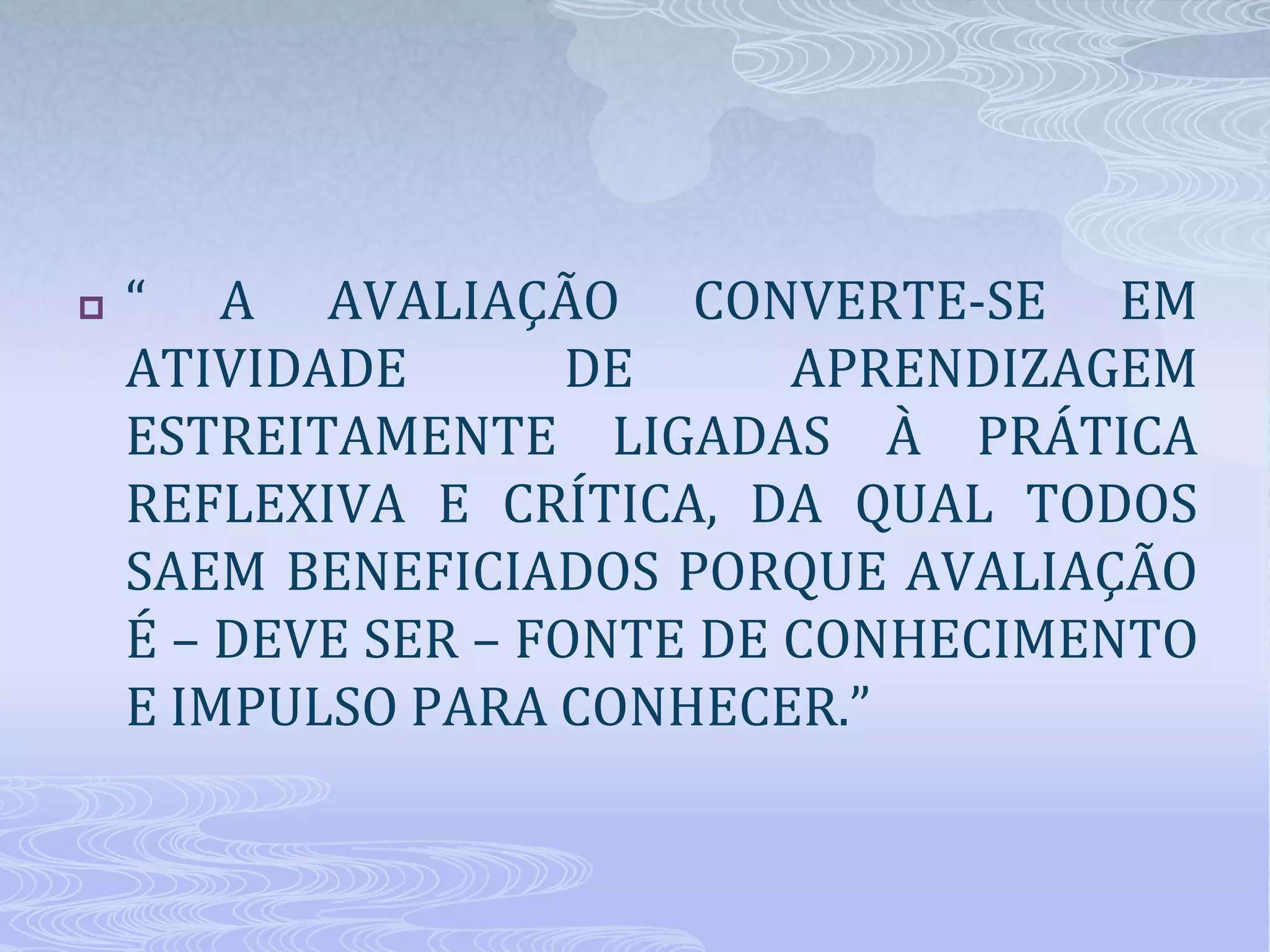 

“ A AVALIAÇÃO CONVERTE-SE EM
ATIVIDADE
DE
APRENDIZAGEM
ESTREITAMENTE LIGADAS À PRÁTICA
REFLEXIVA E CRÍTICA, DA QUAL TODOS
SAEM BENEFICIADOS PORQUE AVALIAÇÃO
É – DEVE SER – FONTE DE CONHECIMENTO
E IMPULSO PARA CONHECER.”

 