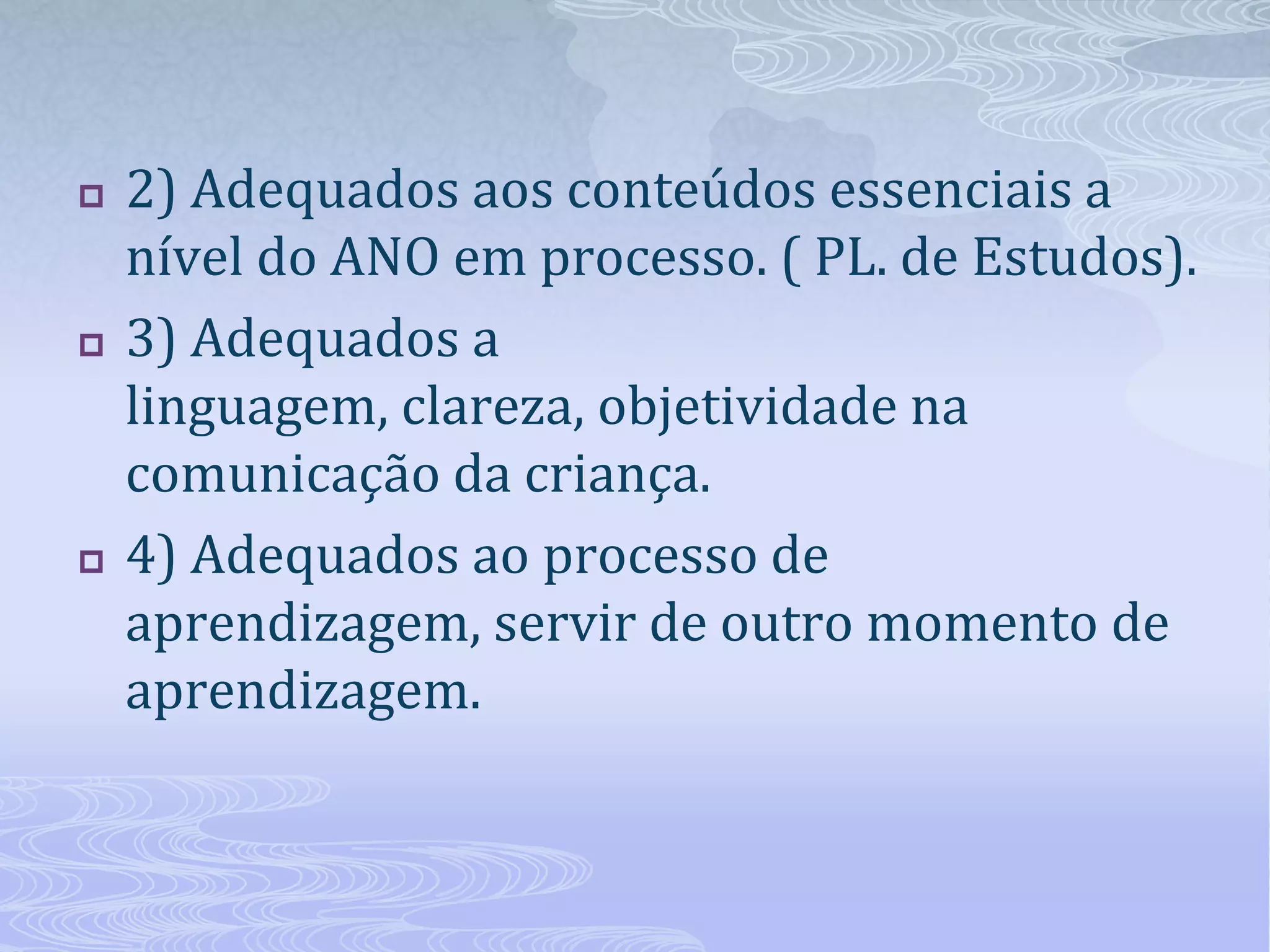





2) Adequados aos conteúdos essenciais a
nível do ANO em processo. ( PL. de Estudos).
3) Adequados a
linguagem, clareza, objetividade na
comunicação da criança.
4) Adequados ao processo de
aprendizagem, servir de outro momento de
aprendizagem.

 
