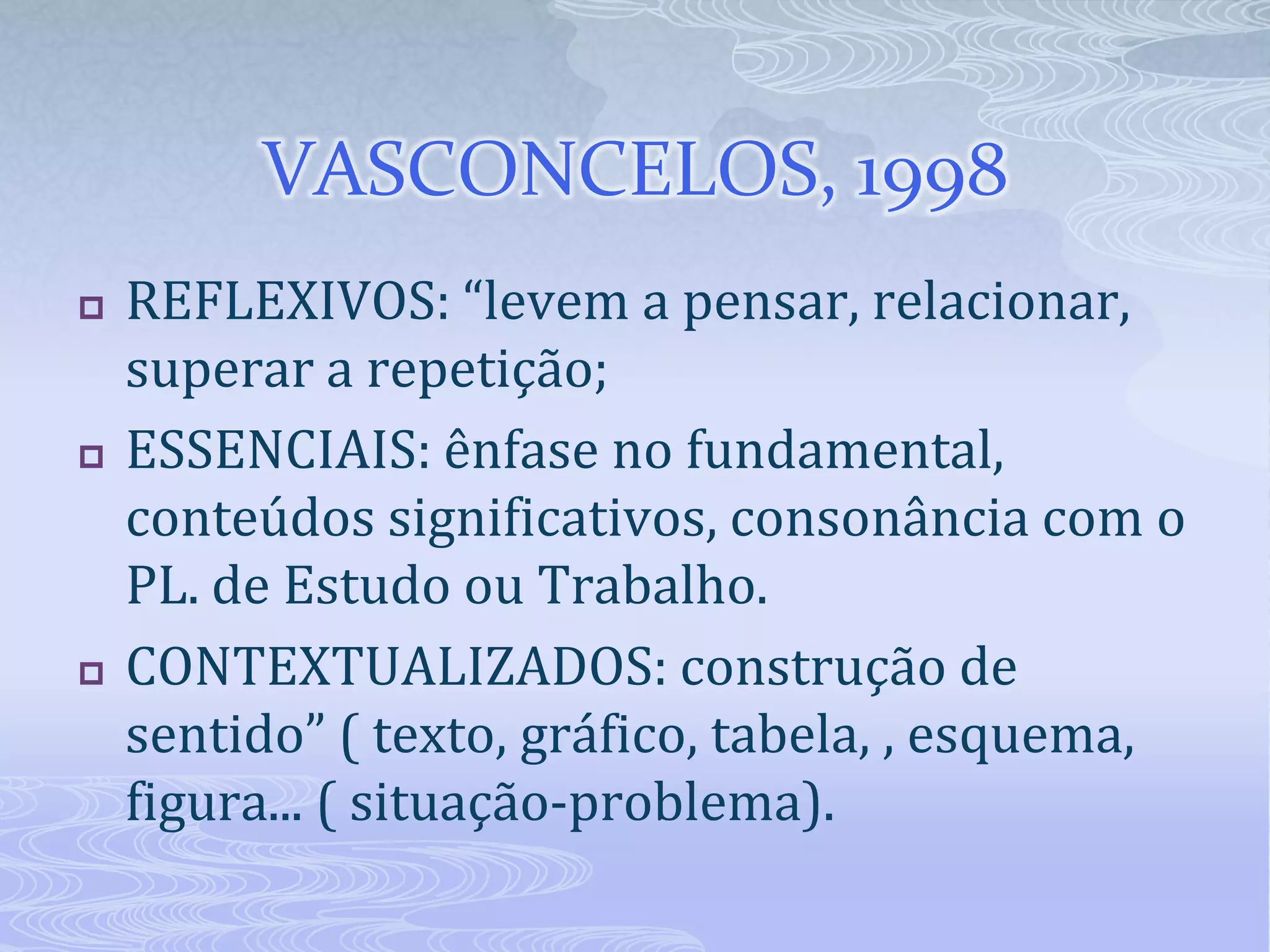 VASCONCELOS, 1998






REFLEXIVOS: “levem a pensar, relacionar,
superar a repetição;
ESSENCIAIS: ênfase no fundamental,
conteúdos significativos, consonância com o
PL. de Estudo ou Trabalho.
CONTEXTUALIZADOS: construção de
sentido” ( texto, gráfico, tabela, , esquema,
figura... ( situação-problema).

 