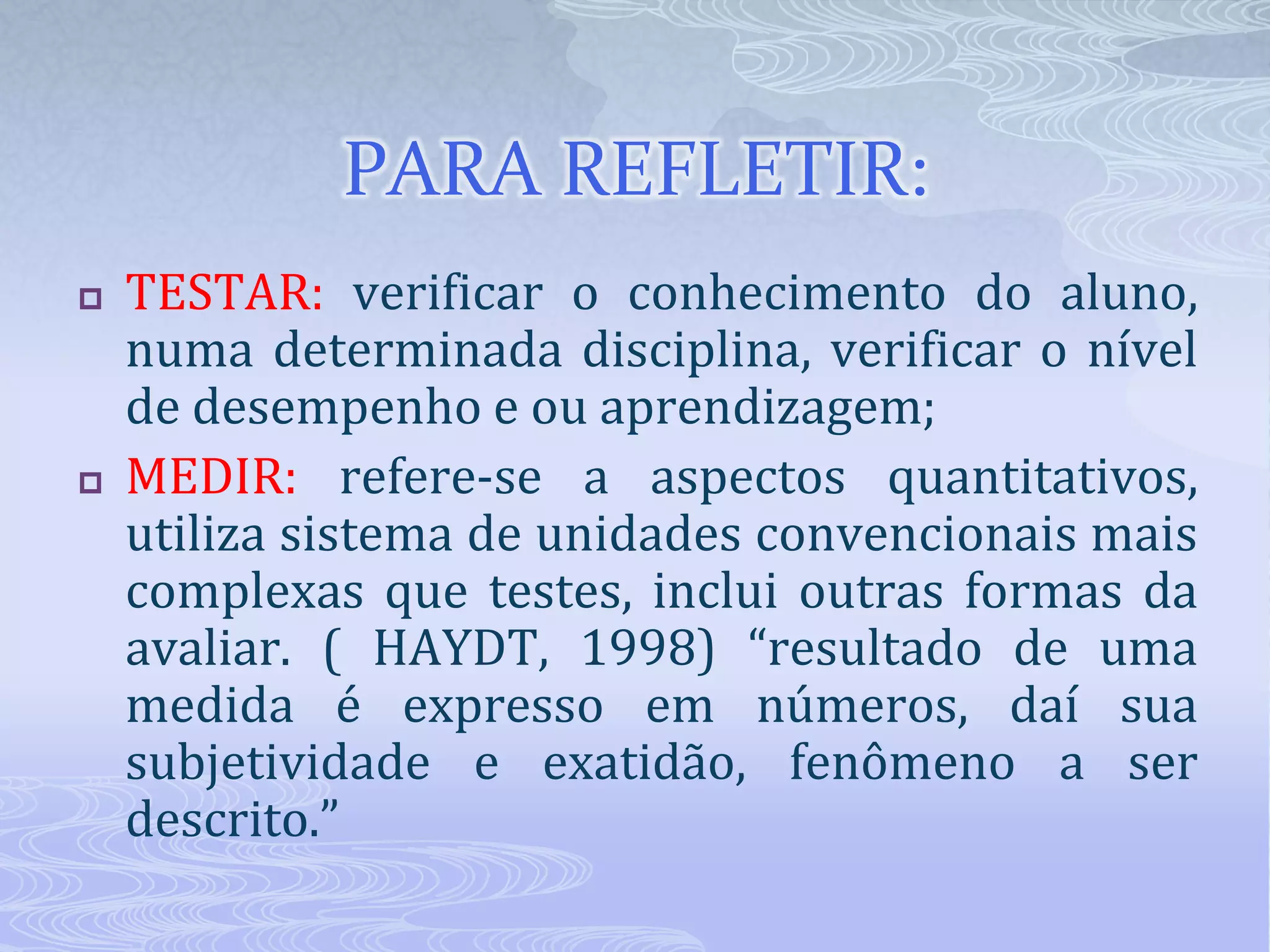 PARA REFLETIR:




TESTAR: verificar o conhecimento do aluno,
numa determinada disciplina, verificar o nível
de desempenho e ou aprendizagem;
MEDIR: refere-se a aspectos quantitativos,
utiliza sistema de unidades convencionais mais
complexas que testes, inclui outras formas da
avaliar. ( HAYDT, 1998) “resultado de uma
medida é expresso em números, daí sua
subjetividade e exatidão, fenômeno a ser
descrito.”

 