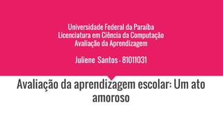 Universidade Federal da Paraíba
Licenciatura em Ciência da Computação
Avaliação da Aprendizagem
Juliene Santos - 81011031
Avaliação da aprendizagem escolar: Um ato
amoroso
 