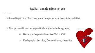 Avaliar, um ato não amoroso
➔ A avaliação escolar: prática ameaçadora, autoritária, seletiva.
➔ Comprometida com o perfil da sociedade burguesa;
○ Herança do período entre XVI e XVII
○ Pedagogias Jesuíta, Comeninana, lassalita
 