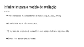 Influências para o modelo de avaliação
➔Professores são mais resistentes a mudanças(LIBÂNEO, 1982);
➔A sociedade por si não é amorosa;
➔O método de avaliação é compatível com a sociedade que está inserida;
➔É mais fácil aplicar provas/testes.
 