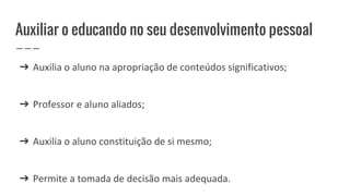 Auxiliar o educando no seu desenvolvimento pessoal
➔ Auxilia o aluno na apropriação de conteúdos significativos;
➔ Professor e aluno aliados;
➔ Auxilia o aluno constituição de si mesmo;
➔ Permite a tomada de decisão mais adequada.
 