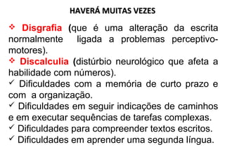HAVERÁ MUITAS VEZESHAVERÁ MUITAS VEZES
 Disgrafia (que é uma alteração da escrita
normalmente ligada a problemas perceptivo-
motores).
 Discalculia (distúrbio neurológico que afeta a
habilidade com números).
 Dificuldades com a memória de curto prazo e
com a organização.
 Dificuldades em seguir indicações de caminhos
e em executar sequências de tarefas complexas.
 Dificuldades para compreender textos escritos.
 Dificuldades em aprender uma segunda língua.
 