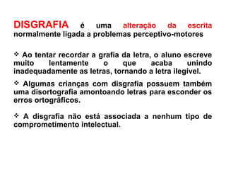 DISGRAFIA é uma alteração da escrita
normalmente ligada a problemas perceptivo-motores
 Ao tentar recordar a grafia da letra, o aluno escreve
muito lentamente o que acaba unindo
inadequadamente as letras, tornando a letra ilegível.
 Algumas crianças com disgrafia possuem também
uma disortografia amontoando letras para esconder os
erros ortográficos.
 A disgrafia não está associada a nenhum tipo de
comprometimento intelectual.
 