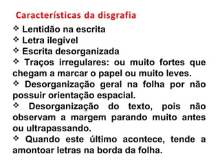  Lentidão na escrita
 Letra ilegível
 Escrita desorganizada
 Traços irregulares: ou muito fortes que
chegam a marcar o papel ou muito leves.
 Desorganização geral na folha por não
possuir orientação espacial.
 Desorganização do texto, pois não
observam a margem parando muito antes
ou ultrapassando.
 Quando este último acontece, tende a
amontoar letras na borda da folha.
 