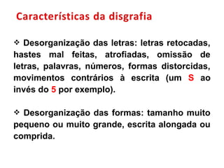  Desorganização das letras: letras retocadas,
hastes mal feitas, atrofiadas, omissão de
letras, palavras, números, formas distorcidas,
movimentos contrários à escrita (um S ao
invés do 5 por exemplo).
 Desorganização das formas: tamanho muito
pequeno ou muito grande, escrita alongada ou
comprida.
 