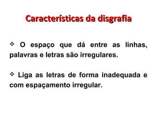 Características da disgrafiaCaracterísticas da disgrafia
 O espaço que dá entre as linhas,
palavras e letras são irregulares.
 Liga as letras de forma inadequada e
com espaçamento irregular.
 