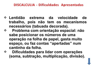  Lentidão extrema da velocidade de
trabalho, pois não tem os mecanismos
necessários (tabuada decorada).
 Problema com orientação espacial: não
sabe posicionar os números de uma
operação na folha de papel, gasta muito
espaço, ou faz contas “apertadas” num
cantinho da folha.
 Dificuldades para lidar com operações
(soma, subtração, multiplicação, divisão).
 