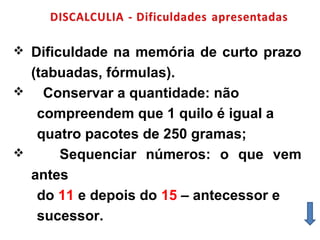  Dificuldade na memória de curto prazo
(tabuadas, fórmulas).
 Conservar a quantidade: não
compreendem que 1 quilo é igual a
quatro pacotes de 250 gramas;
 Sequenciar números: o que vem
antes
do 11 e depois do 15 – antecessor e
sucessor.
 
