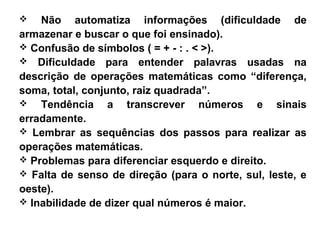  Não automatiza informações (dificuldade de
armazenar e buscar o que foi ensinado).
 Confusão de símbolos ( = + - : . < >).
 Dificuldade para entender palavras usadas na
descrição de operações matemáticas como “diferença,
soma, total, conjunto, raiz quadrada”.
 Tendência a transcrever números e sinais
erradamente.
 Lembrar as sequências dos passos para realizar as
operações matemáticas.
 Problemas para diferenciar esquerdo e direito.
 Falta de senso de direção (para o norte, sul, leste, e
oeste).
 Inabilidade de dizer qual números é maior.
 