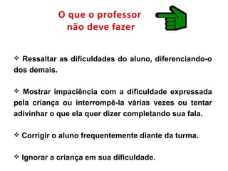  Ressaltar as dificuldades do aluno, diferenciando-o
dos demais.
 Mostrar impaciência com a dificuldade expressada
pela criança ou interrompê-la várias vezes ou tentar
adivinhar o que ela quer dizer completando sua fala.
 Corrigir o aluno frequentemente diante da turma.
 Ignorar a criança em sua dificuldade.
 