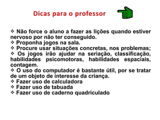  Não force o aluno a fazer as lições quando estiver
nervoso por não ter conseguido.
 Proponha jogos na sala.
 Procure usar situações concretas, nos problemas;
 Os jogos irão ajudar na seriação, classificação,
habilidades psicomotoras, habilidades espaciais,
contagem.
 O uso do computador é bastante útil, por se tratar
de um objeto de interesse da criança.
 Fazer uso de calculadora
 Fazer uso de tabuada
 Fazer uso de caderno quadriculado
 