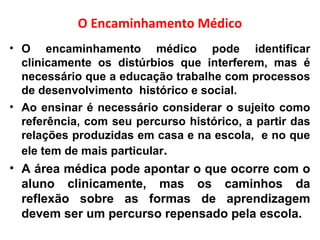 O Encaminhamento Médico
• O encaminhamento médico pode identificar
clinicamente os distúrbios que interferem, mas é
necessário que a educação trabalhe com processos
de desenvolvimento histórico e social.
• Ao ensinar é necessário considerar o sujeito como
referência, com seu percurso histórico, a partir das
relações produzidas em casa e na escola, e no que
ele tem de mais particular.
• A área médica pode apontar o que ocorre com o
aluno clinicamente, mas os caminhos da
reflexão sobre as formas de aprendizagem
devem ser um percurso repensado pela escola.
 