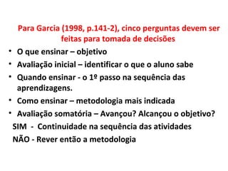 Para Garcia (1998, p.141-2), cinco perguntas devem ser
feitas para tomada de decisões
• O que ensinar – objetivo
• Avaliação inicial – identificar o que o aluno sabe
• Quando ensinar - o 1º passo na sequência das
aprendizagens.
• Como ensinar – metodologia mais indicada
• Avaliação somatória – Avançou? Alcançou o objetivo?
SIM - Continuidade na sequência das atividades
NÃO - Rever então a metodologia
 