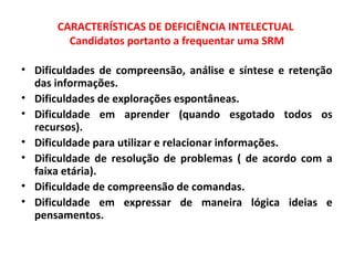 CARACTERÍSTICAS DE DEFICIÊNCIA INTELECTUAL
Candidatos portanto a frequentar uma SRM
• Dificuldades de compreensão, análise e síntese e retenção
das informações.
• Dificuldades de explorações espontâneas.
• Dificuldade em aprender (quando esgotado todos os
recursos).
• Dificuldade para utilizar e relacionar informações.
• Dificuldade de resolução de problemas ( de acordo com a
faixa etária).
• Dificuldade de compreensão de comandas.
• Dificuldade em expressar de maneira lógica ideias e
pensamentos.
 