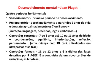 Desenvolvimento mental – Jean Piaget
Quatro períodos fundamentais
• Sensório motor - primeiro período de desenvolvimento
• Pré operatório - aproximadamente a partir dos 2 anos de vida
e dura até aproximadamente os 7 ou 8 anos –
(imitação, linguagem, desenhos, jogos simbólicos...)
• Operações concretas - 7 ou 8 anos até 10 ou 11 anos de idade
– coordenações, equilíbrio, interiorizações, reflexão,
pensamento... (uma criança com DI terá dificuldades em
ultrapassar essa fase)
• Operações formais - 11 ou 12 anos e é a última das fases
descritas por PIAGET. É a conquista de um novo caráter de
raciocínio, as hipótese.
 