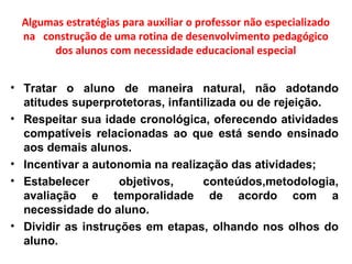 Algumas estratégias para auxiliar o professor não especializado
na construção de uma rotina de desenvolvimento pedagógico
dos alunos com necessidade educacional especial
• Tratar o aluno de maneira natural, não adotando
atitudes superprotetoras, infantilizada ou de rejeição.
• Respeitar sua idade cronológica, oferecendo atividades
compatíveis relacionadas ao que está sendo ensinado
aos demais alunos.
• Incentivar a autonomia na realização das atividades;
• Estabelecer objetivos, conteúdos,metodologia,
avaliação e temporalidade de acordo com a
necessidade do aluno.
• Dividir as instruções em etapas, olhando nos olhos do
aluno.
 