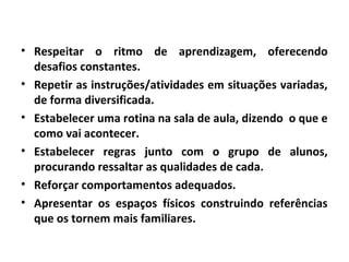 • Respeitar o ritmo de aprendizagem, oferecendo
desafios constantes.
• Repetir as instruções/atividades em situações variadas,
de forma diversificada.
• Estabelecer uma rotina na sala de aula, dizendo o que e
como vai acontecer.
• Estabelecer regras junto com o grupo de alunos,
procurando ressaltar as qualidades de cada.
• Reforçar comportamentos adequados.
• Apresentar os espaços físicos construindo referências
que os tornem mais familiares.
 