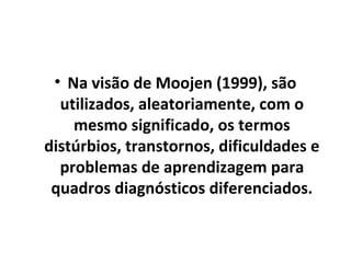 • Na visão de Moojen (1999), são
utilizados, aleatoriamente, com o
mesmo significado, os termos
distúrbios, transtornos, dificuldades e
problemas de aprendizagem para
quadros diagnósticos diferenciados.
 