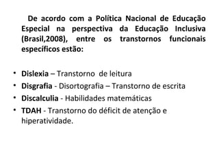 De acordo com a Política Nacional de Educação
Especial na perspectiva da Educação Inclusiva
(Brasil,2008), entre os transtornos funcionais
específicos estão:
• Dislexia – Transtorno de leitura
• Disgrafia - Disortografia – Transtorno de escrita
• Discalculia - Habilidades matemáticas
• TDAH - Transtorno do déficit de atenção e
hiperatividade.
 