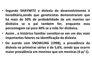 • Segundo SHAYWITZ a dislexia do desenvolvimento é
hereditária,sendo que geneticistas demonstraram que
há mais de 50% de probabilidade de um menino ser
disléxico se o pai também for, enquanto essa
porcentagem cai para 40% se a mãe for disléxica.
• Assim , o histórico familiar constitui-se em um dos mais
importantes fatores na identificação da dislexia.
• De acordo com SNOWLING (1998), a prevalência da
dislexia na primeiras séries é de 5,6%, sendo que ocorre
maior prevalência em meninos que em meninas (4 p/ 1).
 