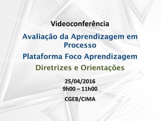 Videoconferência
Avaliação da Aprendizagem em
Processo
Plataforma Foco Aprendizagem
Diretrizes e Orientações
25/04/2016
9h00 – 11h00
CGEB/CIMA
 