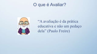 O que é Avaliar?
“A avaliação é da prática
educativa e não um pedaço
dela” (Paulo Freire)
 