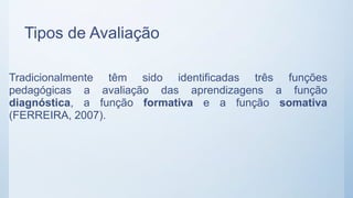 Tipos de Avaliação
Tradicionalmente têm sido identificadas três funções
pedagógicas a avaliação das aprendizagens a função
diagnóstica, a função formativa e a função somativa
(FERREIRA, 2007).
 