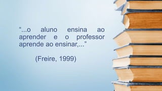 “...o aluno ensina ao
aprender e o professor
aprende ao ensinar,...”
(Freire, 1999)
 