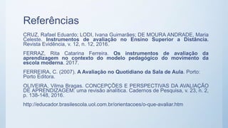 Referências
CRUZ, Rafael Eduardo; LODI, Ivana Guimarães; DE MOURA ANDRADE, Maria
Celeste. Instrumentos de avaliação no Ensino Superior a Distância.
Revista Evidência, v. 12, n. 12, 2016.
FERRAZ, Rita Catarina Ferreira. Os instrumentos de avaliação da
aprendizagem no contexto do modelo pedagógico do movimento da
escola moderna. 2017.
FERREIRA, C. (2007). A Avaliação no Quotidiano da Sala de Aula. Porto:
Porto Editora.
OLIVEIRA, Vilma Bragas. CONCEPÇÕES E PERSPECTIVAS DA AVALIAÇÃO
DE APRENDIZAGEM: uma revisão analítica. Cadernos de Pesquisa, v. 23, n. 2,
p. 138-148, 2016.
http://educador.brasilescola.uol.com.br/orientacoes/o-que-avaliar.htm
 