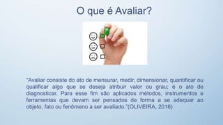 O que é Avaliar?
“Avaliar consiste do ato de mensurar, medir, dimensionar, quantificar ou
qualificar algo que se deseja atribuir valor ou grau; é o ato de
diagnosticar. Para esse fim são aplicados métodos, instrumentos e
ferramentas que devam ser pensados de forma a se adequar ao
objeto, fato ou fenômeno a ser avaliado.”(OLIVEIRA, 2016)
 