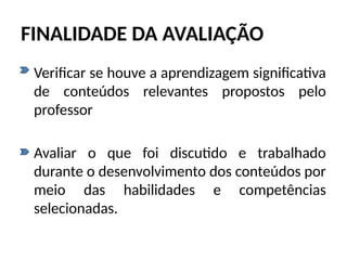 FINALIDADE DA AVALIAÇÃO
• Verificar se houve a aprendizagem significativa
de conteúdos relevantes propostos pelo
professor
• Avaliar o que foi discutido e trabalhado
durante o desenvolvimento dos conteúdos por
meio das habilidades e competências
selecionadas.
 