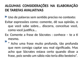 ALGUMAS CONSIDERAÇÕES NA ELABORAÇÃO
DE TAREFAS AVALIATIVAS
• Uso de palavras sem sentido preciso no contexto:
Evitar expressões como: comente, dê sua opinião, o
que você sabe sobre... discorra, conceitue você,
como você justifica...
Ex: Comente a frase de Sócrates : conhece – te a ti
mesmo.
“ Acho uma frase muito profunda, tão profunda
que nem consigo captar seu real significado. Mas
acho que Sócrates estava certo quando disse a
frase, pois sendo um sábio não teria dito besteira”.
 