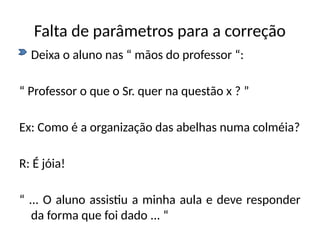 Falta de parâmetros para a correção
• Deixa o aluno nas “ mãos do professor “:
“ Professor o que o Sr. quer na questão x ? ”
Ex: Como é a organização das abelhas numa colméia?
R: É jóia!
“ ... O aluno assistiu a minha aula e deve responder
da forma que foi dado ... “
 