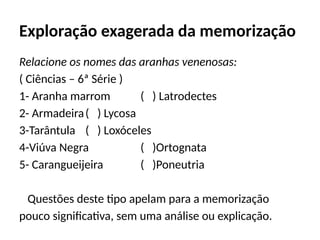 Exploração exagerada da memorização
Relacione os nomes das aranhas venenosas:
( Ciências – 6ª Série )
1- Aranha marrom ( ) Latrodectes
2- Armadeira( ) Lycosa
3-Tarântula ( ) Loxóceles
4-Viúva Negra ( )Ortognata
5- Carangueijeira ( )Poneutria
Questões deste tipo apelam para a memorização
pouco significativa, sem uma análise ou explicação.
 