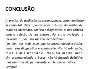 CONCLUSÃO
A prática da avaliação da aprendizagem, para manifestar
se como tal, deve apontar para a busca do melhor de
todos os educandos, por isso é diagnóstica, e, não voltada
para a seleção de uns poucos . Por si , a avaliação é
Inclusiva é , por isso mesmo democrática.
Por ela , por onde quer que se passe, não há exclusão,
mas , sim diagnóstico e construção. Não há submissão,
m a s s i m l i b e r d a d e . N ã o h á m e d o , m a s
sim espontaneidade e busca, não há chegada definitiva,
mas sim travessia permanente, em busca do melhor.
Sempre!
 
