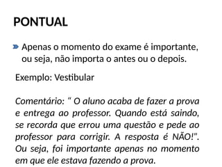 PONTUAL
• Apenas o momento do exame é importante,
ou seja, não importa o antes ou o depois.
Exemplo: Vestibular
Comentário: “ O aluno acaba de fazer a prova
e entrega ao professor. Quando está saindo,
se recorda que errou uma questão e pede ao
professor para corrigir. A resposta é NÃO!”.
Ou seja, foi importante apenas no momento
em que ele estava fazendo a prova.
 