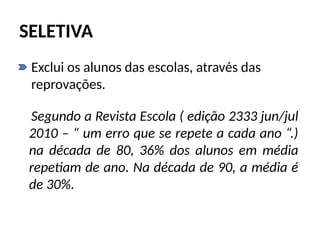 SELETIVA
• Exclui os alunos das escolas, através das
reprovações.
Segundo a Revista Escola ( edição 2333 jun/jul
2010 – “ um erro que se repete a cada ano “.)
na década de 80, 36% dos alunos em média
repetiam de ano. Na década de 90, a média é
de 30%.
 