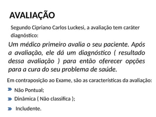AVALIAÇÃO
Segundo Cipriano Carlos Luckesi, a avaliação tem caráter
diagnóstico:
Um médico primeiro avalia o seu paciente. Após
a avaliação, ele dá um diagnóstico ( resultado
dessa avaliação ) para então oferecer opções
para a cura do seu problema de saúde.
Em contraposição ao Exame, são as características da avaliação:
Não Pontual;
Includente.
Dinâmica ( Não classifica );
 