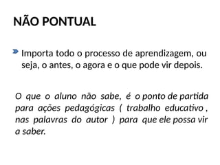 NÃO PONTUAL
• Importa todo o processo de aprendizagem, ou
seja, o antes, o agora e o que pode vir depois.
O que o aluno não sabe, é o ponto de partida
para ações pedagógicas ( trabalho educativo ,
nas palavras do autor ) para que ele possa vir
a saber.
 