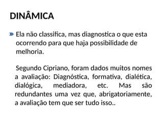 DINÂMICA
• Ela não classifica, mas diagnostica o que esta
ocorrendo para que haja possibilidade de
melhoria.
Segundo Cipriano, foram dados muitos nomes
a avaliação: Diagnóstica, formativa, dialética,
dialógica, mediadora, etc. Mas são
redundantes uma vez que, abrigatoriamente,
a avaliação tem que ser tudo isso..
 