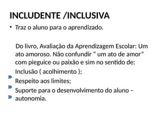 INCLUDENTE /INCLUSIVA
• Traz o aluno para o aprendizado.
Do livro, Avaliação da Aprendizagem Escolar: Um
ato amoroso. Não confundir “ um ato de amor”
com pieguice ou paixão e sim no sentido de:
Inclusão ( acolhimento );
Respeito aos limites;
Suporte para o desenvolvimento do aluno –
autonomia.
 