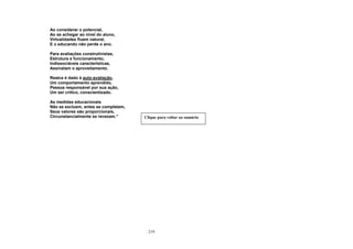 219
Ao considerar o potencial,
Ao se achegar ao nível do aluno,
Virtualidades fluem natural,
E o educando não perde o ano.
Para avaliações construtivistas,
Estrutura e funcionamento,
Indissociáveis características,
Assinalam o aproveitamento.
Realce é dado à auto-avaliação,
Um comportamento aprendido,
Pessoa responsável por sua ação,
Um ser crítico, conscientizado.
As medidas educacionais
Não se excluem, antes se completam,
Seus valores são proporcionais,
Circunstancialmente se revezam.” Clique para voltar ao sumário
 