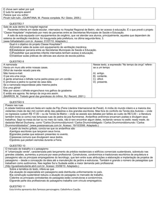 E chove sem saber por quê
E tudo foi sempre assim!
Parece que vou sofrer:
Pirulin lulin lulin...(QUINTANA, M. Poesia completa. RJ: Globo, 2005.)

     QUESTÃO 7
Sala de aula dentro do hospital regional
    Pacientes infantis em idade escolar, internados no Hospital Regional de Betim, vão ter acesso à educação. É o que prevê o projeto
“Classe Hospitalar” implantado por meio de parcerias entre as Secretarias Municipais de Saúde e Educação.
    A sala de aula equipada com equipamentos de oxigênio, que vai atender aos alunos, principalmente, aqueles que dependem de
sistema de ventilação mecânica, foi inaugurada pela prefeitura, na última segunda-feira, 3.
(www.folhadebetim.com.br. Acesso: 01/07/10. Adaptado.)
     Qual é o objetivo do projeto Classe Hospitalar?
     A)Construir salas de aulas com equipamento de ventilação mecânica.
     B)Estabelecer parceria entre as Secretarias Municipais de Saúde e Educação.
     C)Possibilitar que pacientes infantis internados tenham acesso à educação.
     D)Viabilizar aulas práticas de ciências aos alunos de escola pública.

       QUESTÃO 8
A namorada                                                                      Nesse texto, a expressão “No tempo da onça” refere-
Havia um muro alto entre nossas casas.                                          se a um tempo
Difícil de mandar recado para ela.
Não havia e-mail.                                                               A)   antigo.
O pai era uma onça.                                                             B)   contente.
A gente amarrava o bilhete numa pedra presa por um cordão                       C)   difícil.
E pinchava a pedra no quintal da casa dela.                                     D)   presente.
Se a namorada respondesse pela mesma pedra
Era uma glória!
Mas por vezes o bilhete enganchava nos galhos da goiabeira
E então era agonia. No tempo da onça era assim.
(BARROS, M. Tratado geral das grandezas do ínfimo. RJ: Record, 2001.)

      QUESTÃO 9
 Poesia nas ruas
 A cidade histórica está em festa em razão da Flip (Feira Literária Internacional de Parati). A mídia do mundo inteiro e a maioria dos
 visitantes (mais de dez mil) correm atrás das palestras e dos grandes escritores. Mas fora do conforto da Tenda dos Autores – onde
 os ingressos custam R$ 17,00 – ou da Tenda da Matriz – onde se assiste aos debates por telões ao custo de R$ 5,00 – a literatura
 também brota (e como) nas tortuosas ruas de pedra da joia fluminense. Andarilhos anônimos encarnam poetas e divulgam seus
 trabalhos. Seja na mesa do bar ou no meio do nada, não é raro encontrar algum deles, recitando versos no estilo ready made, do
 dadaísta Marcel Duchamp, como "Carlos Drummonddumond / Carlos Drumonddelgado / Carlos Drummonddomundo / Carlos
 Drummonddoslados". (www.poesianasruas.com.br. Acesso: 19/10/2006. Adaptado.)
      A partir do trecho grifado, conclui-se que os andarilhos são
      A)antigos escritores que lançaram seus livros.
      B)grandes poetas que estavam presentes no evento.
      C)pessoas comuns que divulgavam seus textos.
      D)pobres que pediam esmolas durante a Feira.

     QUESTÃO 10
 O mercado de trabalho e o paisagismo
 A "urbanização verde", caracterizada pelo lançamento de prédios residenciais e edifícios comerciais sustentáveis, sobretudo nas
 grandes cidades, aumentou a procura por esse profissional. Construtoras, condomínios e tradicionais escritórios de arquitetura e
 paisagismo são os principais empregadores do tecnólogo, que tem entre suas atribuições a elaboração e implantação de projetos de
 paisagismo – desde a concepção da ideia até a manutenção de jardins e estruturas. Também é grande o número de paisagistas que
 trabalham como autônomos. Nas regiões Sul e Sudeste estão a maior demanda pelo profissional.
 (http://guiadoestudante.abril.com.br. Acesso: 03/08/10. Adaptado.)
     Sobre a temática do texto, infere-se que
     A)a atuação do especialista em paisagismo está distribuída uniformemente no país.
     B)a construção sustentável reduziu a atuação do paisagista no mercado de trabalho.
     C)dentre os principais contratantes do paisagista estão construtoras e condomínios.
     D)grande parte dos profissionais do paisagismo trabalha com vínculo empregatício.

     QUESTÃO 11
     Esta tirinha apresenta dois famosos personagens: Cebolinha e Cascão.
 