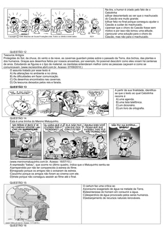 Na tira, o humor é criado pelo fato de o
                                                                                     Cebolinha
                                                                                     a)ficar desorientado ao ver que o machucado
                                                                                     do Cascão era muito grande.
                                                                                     b)ficar feliz no final porque conseguiu ajudar o
                                                                                     Cascão a cuidar do machucado.
                                                                                     c)pensar que o choro do Cascão fosse sem
                                                                                     motivo e por isso não tomou uma atitude.
                                                                                     c)procurar uma solução para o choro do
                                                                                     Cascão, mas não para o machucado.




     QUESTÃO 12
Tesouros Antigos
Protegidas do Sol, da chuva, do vento e da neve, as cavernas guardam pistas sobre o passado da Terra, dos bichos, das plantas e
dos humanos. Graças aos desenhos feitos por nossos ancestrais, por exemplo, foi possível descobrir como eles viviam há centenas
de anos. Estudando as figuras e o tipo de material, os cientistas entenderam melhor como as pessoas caçavam e como se
comunicavam. (www.recreionline.abril.com.br. Acesso: 07/09/2010.)
     O assunto tratado por esse texto é:
     A) As alterações no ambiente e no clima.
     B) As dificuldades em fazer comunicação.
     C) Os desenhos encontrados nas cavernas.
     D) Os tesouros deixados pelos reis e faraós.
      QUESTÃO 13
                                                                                             A partir de sua finalidade, identifica-
                                                                                             se que o texto ao qual Cebolinha
                                                                                             recorre é
                                                                                              A) uma agenda.
                                                                                              B) uma lista telefônica.
                                                                                              C) um dicionário.
                                                                                              D) um livro de ortografia.


      QUESTÃO 14
      Esta é uma tirinha do Menino Maluquinho.




      (www.meninomaluquinho.com.br. Acesso: 16/07/10.)
      A expressão “babau”, que ocorre no último quadro, indica que o Maluquinho sentiu-se
      A)arrependido por não ter comparecido à estreia do filme.
      B)magoado porque os amigos não o avisaram da estreia.
      C)sozinho porque os amigos não foram ao cinema com ele.
      D)triste porque não conseguiu assistir ao filme até o final.

      QUESTÃO 15
                                                                  O cartum faz uma crítica ao
                                                                  A)consumo exagerado de água na metade da Terra.
                                                                  B)desinteresse do homem em consumir a água.
                                                                  C)desperdício de água provocado pelos seres humanos.
                                                                  D)esbanjamento de recursos naturais renováveis.




 (www1.folha.uol.com.br. Acesso: 11/11/2010.)
      QUESTÃO 16
 