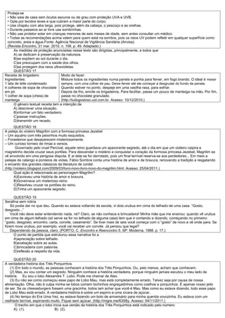 Proteja-se
  • Não saia de casa sem óculos escuros ou de grau com proteção UVA e UVB.
  • Opte por tecidos leves e que cubram a maior parte do corpo.
  • Use chapéu com aba larga, pois protege, além da cabeça, o pescoço e as orelhas.
  • Durante passeios ao ar livre use sombrinhas.
  • Não use protetor solar em crianças menores de seis meses de idade, sem antes consultar um médico.
  • Todas as recomendações acima valem para quem está na sombra, pois os raios UV podem refletir em qualquer superfície como
  concreto, areia e água.Fonte: Agência Nacional de Vigilância Sanitária (Anvisa).
  (Revista Encontro, 31 mar. 2010. n. 106. p. 49. Adaptado.)
      As medidas de proteção anunciadas nesse texto são dirigidas, principalmente, a todos que
      A) se dedicam à preservação da natureza.
      B)se expõem ao sol durante o dia.
      C)se preocupam com a saúde dos olhos.
      D)se protegem dos raios ultravioletas.
      QUESTÃO 17
Receita de brigadeiro               Modo de fazer:
Ingredientes:                       Misture todos os ingredientes numa panela e ponha para ferver, em fogo brando. O ideal é mexer
1 lata de leite condensado          sempre, com uma colher de pau. Deixe ferver até ele começar a desgrudar do fundo da panela.
4 colheres de sopa de chocolate Quando estiver no ponto, despeje em uma vasilha rasa, para esfriar.
em pó                               Depois de frio, enrole os brigadeiros. Para facilitar, passe um pouco de manteiga na mão. Por fim,
1 colher de sopa (cheia) de         passe no chocolate granulado.
manteiga                            (http://tudogostoso.uol.com.br. Acesso: 10/12/2010.)
      O gênero textual receita tem a intenção de
      A) descrever uma situação.
      B)informar um fato verdadeiro.
      C)passar instruções.
      D)transmitir um recado.
       QUESTÃO 18
A peleja do violeiro Magrilim com a formosa princesa Jezebel
– Um aquário com três peixinhos muito esquisitos.
– Forasteiros que desaparecem misteriosamente.
– Um curioso torneio de rimas e versos.
        Governado pelo cruel Percival, aquele reino guardava um apavorante segredo, até o dia em que um violeiro caipira e
magrelinho decide cruzar seus portões. Para desvendar o mistério e conquistar o coração da formosa princesa Jezebel, Magrilim se
vê envolvido em uma perigosa disputa. E ai dele se for derrotado, pois um final terrível reserva-se aos perdedores... Em meio a
pelejas de calango e ponteios de violas, Fábio Sombra conta uma história de amor e de bravura, renovando a tradição e resgatando
o encanto dos grandes clássicos da literatura de cordel.
(http://violeiro.blogspot.com/2009/03/livro-novo-livro-novo-do-magrilim.html. Acesso: 25/04/2011.)
       Qual ação é relacionada ao personagem Magrilim?
       A)Escreveu uma história de amor e bravura.
       B)Governava um misterioso reino.
       C)Resolveu cruzar os portões do reino.
       D)Tinha um apavorante segredo.

     QUESTÃO 19
Serafina sem rotina
   Só podia dar no que deu. Quando eu estava voltando da escola, vi dois urubus em cima do telhado de uma casa. “Gosto,
desgosto...”
   Você não deve estar entendendo nada, né? Claro, se não conhece a brincadeira! Minha mãe que me ensinou: quando vê urubus
em cima de algum telhado (só serve se for no telhado de alguma casa) tem que ir contando e dizendo, começando no primeiro:
”gosto, desgosto, encontro, carta, convite, casamento”. Se tiver mais de seis você começa com o “gosto” de novo e vê onde para. Se
forem nove urubus, por exemplo, você vai receber um convite. Já pensou que legal?
   Dependendo da pessoa, claro. (PORTO, C. Encontro e Reencontro 5. SP: Moderna, 1988. p. 17.)
     O ponto de partida que estruturou essa narrativa foi a
     A)apreciação sobre telhado.
     B)avaliação sobre as aulas.
     C)brincadeira com palavras.
     D)reflexão a respeito da vida.

      QUESTÃO 20
A verdadeira história dos Três Porquinhos
   (1) Em todo o mundo, as pessoas conhecem a história dos Três Porquinhos. Ou, pelo menos, acham que conhecem.
   (2) Mas, eu vou contar um segredo. Ninguém conhece a história verdadeira, porque ninguém jamais escutou o meu lado da
história. Eu sou o lobo Alexandre T. Lobo. Pode me chamar de Alex.
   (3) Eu não sei como começou esse papo de Lobo Mau, mas está completamente errado. Talvez seja por causa de nossa
alimentação. Olha, não é culpa minha se lobos comem bichinhos engraçadinhos como coelhos e porquinhos. É apenas nosso jeito
de ser. Se os cheeseburgers fossem uma gracinha, todos iam achar que você é Mau. Mas como eu estava dizendo, todo esse papo
de Lobo Mau está errado. A verdadeira história é sobre um espirro e uma xícara de açúcar.
   (4) No tempo do Era Uma Vez, eu estava fazendo um bolo de aniversário para minha querida vovozinha. Eu estava com um
resfriado terrível, espirrando muito. Fiquei sem açúcar. (http://migre.me/63S8y. Acesso: 04/11/2011.)
       O trecho em que o lobo inicia sua versão da história dos Três Porquinhos está indicado pelo número
      A) (1).                   B) (2).
 