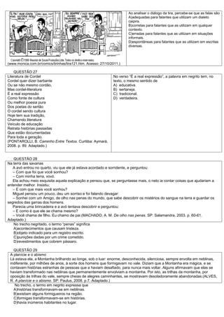 Ao analisar o diálogo da tira, percebe-se que as falas são
                                                                       A)adequadas para falantes que utilizam um dialeto
                                                                       caipira.
                                                                       B)corretas para falantes que as utilizam em qualquer
                                                                       contexto.
                                                                       C)erradas para falantes que as utilizam em situações
                                                                       informais.
                                                                       D)espontâneas para falantes que as utilizam em escritas
                                                                       diversas.



(www.monica.com.br/comics/tirinhas/tira121.htm. Acesso: 27/10/2011.)

    QUESTÃO 27
Literatura de Cordel                                           No verso “É a real expressão”, a palavra em negrito tem, no
Cordel quer dizer barbante                                     texto, o mesmo sentido de
Ou se não mesmo cordão,                                        A) educativa.
Mas cordel-literatura                                          B) sertaneja.
É a real expressão                                             C) tradicional.
Como fonte de cultura                                          D) verdadeira.
Ou melhor poesia pura
Dos poetas do sertão
O cordel sendo cultura
Hoje tem sua tradição,
Chamando literatura
Veículo de educação
Retrata histórias passadas
Que estão documentadas
Para toda a geração.
(PONTAROLLI, B. Caminho Entre Textos. Curitiba: Aymará,
2008. p. 89. Adaptado.)


   QUESTÃO 28
Na terra das savanas
   A avó entrou no quarto, viu que ele já estava acordado e sorridente, e perguntou:
   – Com que foi que você sonhou?
   – Com minha terra, vovó.
   Ela achou meio esquisita aquela explicação e pensou que, se perguntasse mais, o neto ia contar coisas que ajudariam a
entender melhor. Insistiu:
   – E com que mais você sonhou?
   Miguel pensou um pouco, deu um sorriso e foi falando devagar:
   – Sonhei com um Amigo, de olho nas penas do mundo, que sabe descobrir os mistérios do sangue na terra e guardar os
segredos das garras dos homens.
   Parecia uma brincadeira e a avó tentava descobrir e perguntou:
   – E como é que ele se chama mesmo?
   – Você chama de filho. Eu chamo de pai.(MACHADO, A. M. De olho nas penas. SP: Salamandra, 2003. p. 60-61.
Adaptado.)
   No trecho negritado, o termo “penas” significa
   A)acontecimentos que causam tristeza.
   B)objeto indicado para um registro escrito.
   C)punições dadas por um crime cometido.
   D)revestimentos que cobrem pássaro.

   QUESTÃO 29
 A planície e o abismo
 Lá estava ela, a Montanha brilhando ao longe, sob o luar: enorme, desconhecida, silenciosa, sempre envolta em neblinas,
 indiferente, por milhões de anos, à sorte dos homens que formigavam no vale. Diziam que a Montanha era mágica, e se
 contavam histórias estranhas de pessoas que a haviam desafiado, para nunca mais voltar. Alguns afirmavam que elas se
 haviam transformado nas neblinas que permanentemente envolviam a montanha. Por isto, as trilhas da montanha, por
 oposição às trilhas do vale, sempre cheias de alegres caminhantes, se mostravam desoladoramente abandonadas.(ALVES,
 R. A planície e o abismo. SP: Paulus, 2008. p.7. Adaptado.)
    No trecho, o termo em negrito expressa que
   A)histórias transformavam-se em neblinas.
   B)existiam alguns formigueiros na região.
   C)formigas transformavam-se em histórias.
   D)havia inúmeros habitantes no lugar.
 