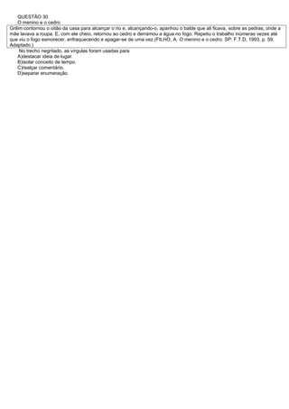 QUESTÃO 30
    O menino e o cedro
Grilim contornou o oitão da casa para alcançar o rio e, alcançando-o, apanhou o balde que ali ficava, sobre as pedras, onde a
mãe lavava a roupa. E, com ele cheio, retornou ao cedro e derramou a água no fogo. Repetiu o trabalho inúmeras vezes até
que viu o fogo esmorecer, enfraquecendo e apagar-se de uma vez.(FILHO, A. O menino e o cedro. SP: F.T.D, 1993. p. 59.
Adaptado.)
     No trecho negritado, as vírgulas foram usadas para
    A)destacar ideia de lugar.
    B)isolar conceito de tempo.
    C)realçar comentário.
    D)separar enumeração.
 